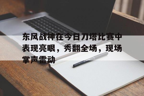 九游体育在线登录-东风战神在今日刀塔比赛中表现亮眼，秀翻全场，现场掌声雷动